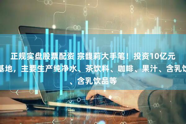 正规实盘股票配资 宗馥莉大手笔！投资10亿元建新基地，主要生产纯净水、茶饮料、咖啡、果汁、含乳饮品等