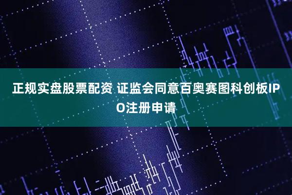 正规实盘股票配资 证监会同意百奥赛图科创板IPO注册申请
