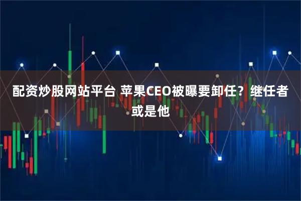 配资炒股网站平台 苹果CEO被曝要卸任？继任者或是他