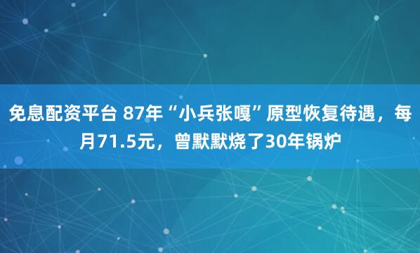 免息配资平台 87年“小兵张嘎”原型恢复待遇，每月71.5元，曾默默烧了30年锅炉