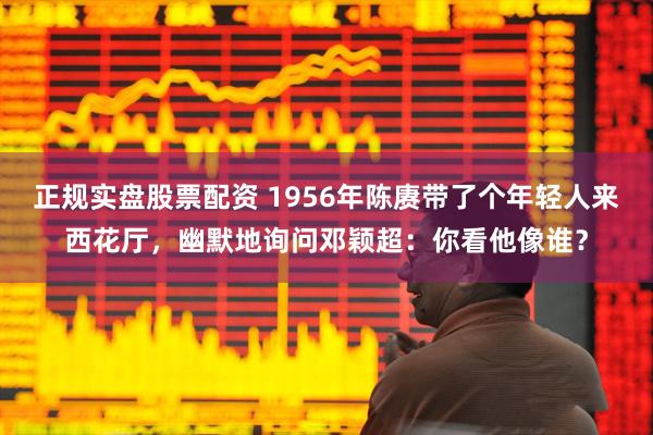 正规实盘股票配资 1956年陈赓带了个年轻人来西花厅，幽默地询问邓颖超：你看他像谁？
