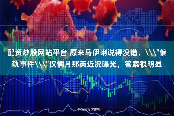 配资炒股网站平台 原来马伊琍说得没错，\＂偏轨事件\＂仅俩月那英近况曝光，答案很明显