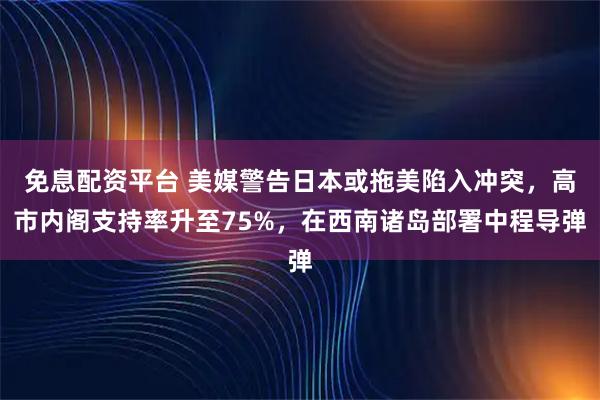 免息配资平台 美媒警告日本或拖美陷入冲突，高市内阁支持率升至75%，在西南诸岛部署中程导弹