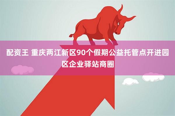 配资王 重庆两江新区90个假期公益托管点开进园区企业驿站商圈
