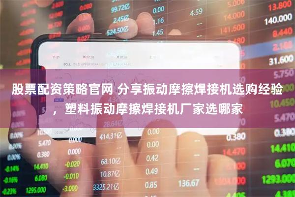 股票配资策略官网 分享振动摩擦焊接机选购经验，塑料振动摩擦焊接机厂家选哪家
