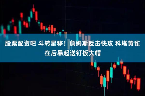 股票配资吧 斗转星移！詹姆斯反击快攻 科塔黄雀在后暴起送钉板大帽