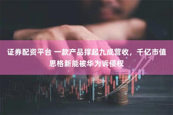 证券配资平台 一款产品撑起九成营收，千亿市值思格新能被华为诉侵权