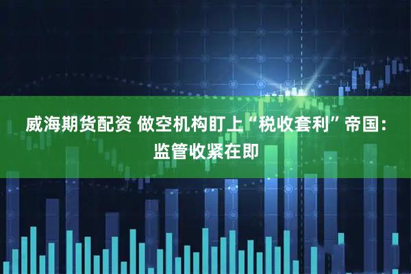 威海期货配资 做空机构盯上“税收套利”帝国：监管收紧在即