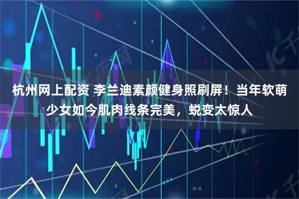 杭州网上配资 李兰迪素颜健身照刷屏！当年软萌少女如今肌肉线条完美，蜕变太惊人