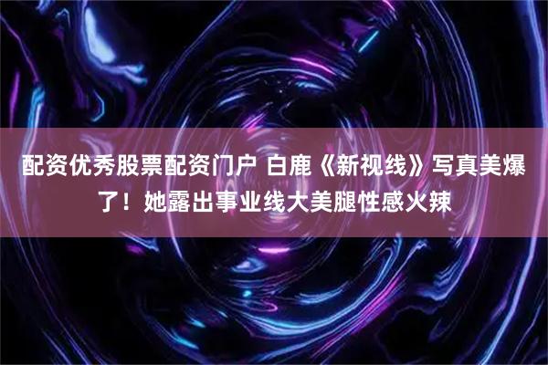 配资优秀股票配资门户 白鹿《新视线》写真美爆了！她露出事业线大美腿性感火辣