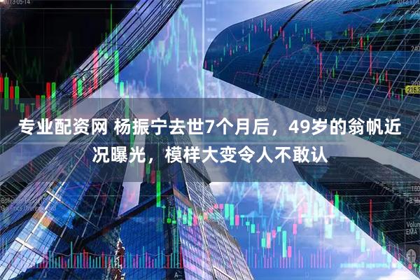 专业配资网 杨振宁去世7个月后，49岁的翁帆近况曝光，模样大变令人不敢认