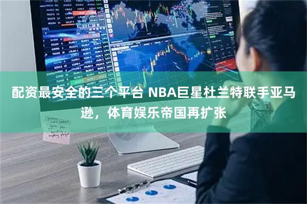 配资最安全的三个平台 NBA巨星杜兰特联手亚马逊，体育娱乐帝国再扩张