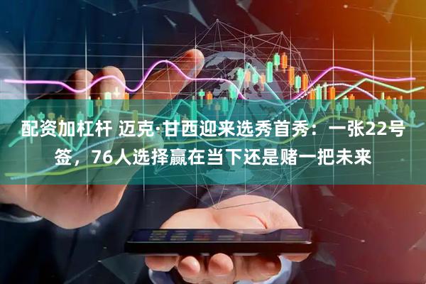 配资加杠杆 迈克·甘西迎来选秀首秀：一张22号签，76人选择赢在当下还是赌一把未来