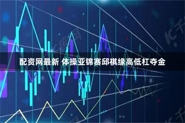 配资网最新 体操亚锦赛邱祺缘高低杠夺金