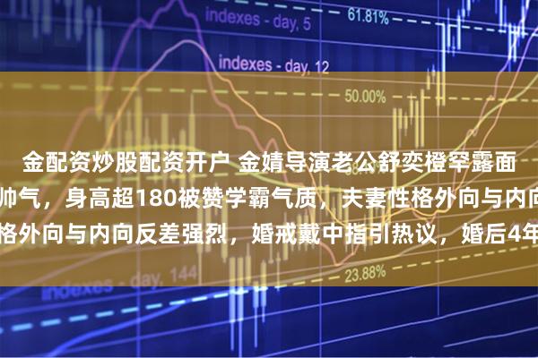 金配资炒股配资开户 金婧导演老公舒奕橙罕露面，35岁素颜状态干净帅气，身高超180被赞学霸气质，夫妻性格外向与内向反差强烈，婚戒戴中指引热议，婚后4年低调育儿不晒娃