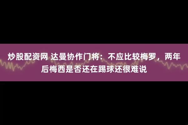 炒股配资网 达曼协作门将：不应比较梅罗，两年后梅西是否还在踢球还很难说