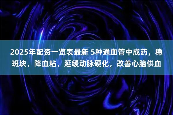 2025年配资一览表最新 5种通血管中成药，稳斑块，降血粘，延缓动脉硬化，改善心脑供血
