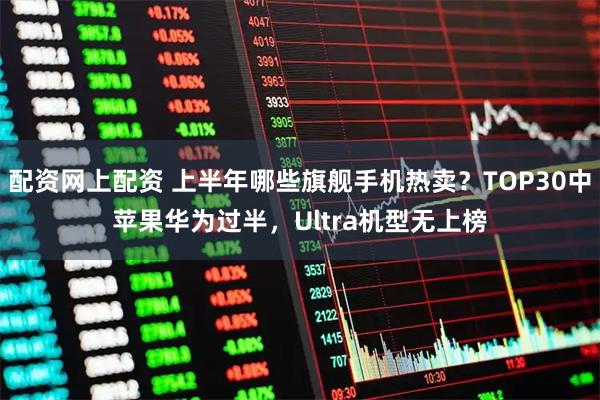 配资网上配资 上半年哪些旗舰手机热卖？TOP30中苹果华为过半，Ultra机型无上榜
