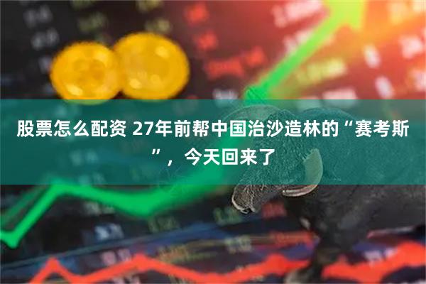 股票怎么配资 27年前帮中国治沙造林的“赛考斯”，今天回来了