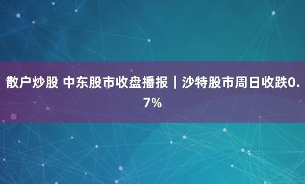 散户炒股 中东股市收盘播报｜沙特股市周日收跌0.7%