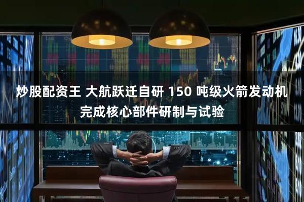 炒股配资王 大航跃迁自研 150 吨级火箭发动机完成核心部件研制与试验