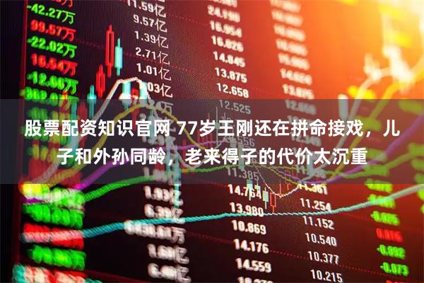 股票配资知识官网 77岁王刚还在拼命接戏，儿子和外孙同龄，老来得子的代价太沉重